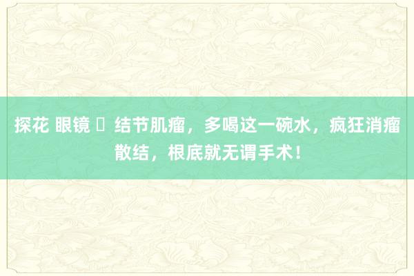 探花 眼镜 ‍结节肌瘤，多喝这一碗水，疯狂消瘤散结，根底就无谓手术！