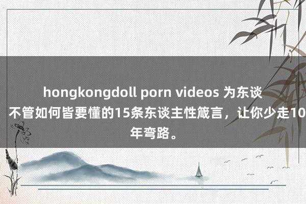 hongkongdoll porn videos 为东谈主处世，不管如何皆要懂的15条东谈主性箴言，让你少走10年弯路。