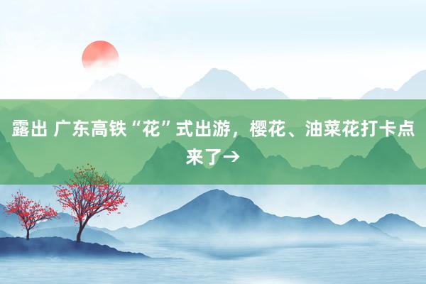 露出 广东高铁“花”式出游，樱花、油菜花打卡点来了→