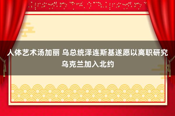 人体艺术汤加丽 乌总统泽连斯基遂愿以离职研究乌克兰加入北约
