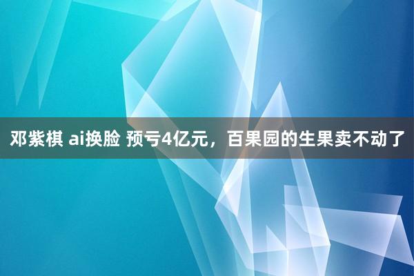 邓紫棋 ai换脸 预亏4亿元，百果园的生果卖不动了