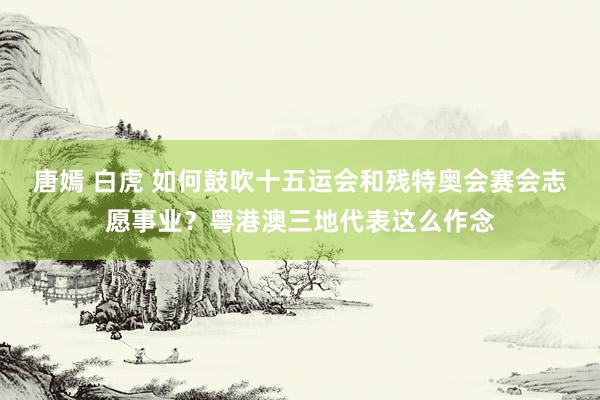 唐嫣 白虎 如何鼓吹十五运会和残特奥会赛会志愿事业？粤港澳三地代表这么作念