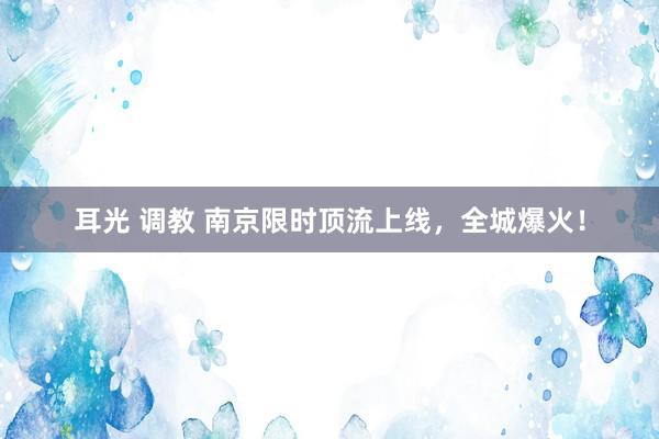 耳光 调教 南京限时顶流上线，全城爆火！