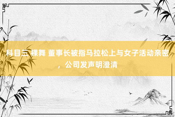科目三 裸舞 董事长被指马拉松上与女子活动亲密，公司发声明澄清