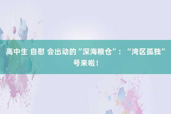 高中生 自慰 会出动的“深海粮仓”：“湾区孤独”号来啦！